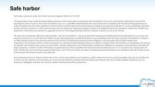 Safe Harbor
Safe harbor statement under the Private Securities Litigation Reform Act of 1995:
This presentation may contain forward-looking statements that involve risks, uncertainties, and assumptions. If any such uncertainties
materialize or if any of the assumptions proves incorrect, the results of salesforce.com, inc. could diﬀer materially from the results
expressed or implied by the forward-looking statements we make. All statements other than statements of historical fact could be
deemed forward-looking, including any projections of product or service availability, subscriber growth, earnings, revenues, or other
ﬁnancial items and any statements regarding strategies or plans of management for future operations, statements of belief, any
statements concerning new, planned, or upgraded services or technology developments and customer contracts or use of our services.
 
The risks and uncertainties referred to above include – but are not limited to – risks associated with developing and delivering new
functionality for our service, new products and services, our new business model, our past operating losses, possible ﬂuctuations in our
operating results and rate of growth, interruptions or delays in our Web hosting, breach of our security measures, the outcome of any
litigation, risks associated with completed and any possible mergers and acquisitions, the immature market in which we operate, our
relatively limited operating history, our ability to expand, retain, and motivate our employees and manage our growth, new releases of
our service and successful customer deployment, our limited history reselling non-salesforce.com products, and utilization and selling to
larger enterprise customers. Further information on potential factors that could aﬀect the ﬁnancial results of salesforce.com, inc. is
included in our annual report on Form 10-K for the most recent ﬁscal year and in our quarterly report on Form 10-Q for the most recent
ﬁscal quarter. These documents and others containing important disclosures are available on the SEC Filings section of the Investor
Information section of our Web site.
 
Any unreleased services or features referenced in this or other presentations, press releases or public statements are not currently
available and may not be delivered on time or at all. Customers who purchase our services should make the purchase decisions
based upon features that are currently available. Salesforce.com, inc. assumes no obligation and does not intend to update these
forward-looking statements.
 