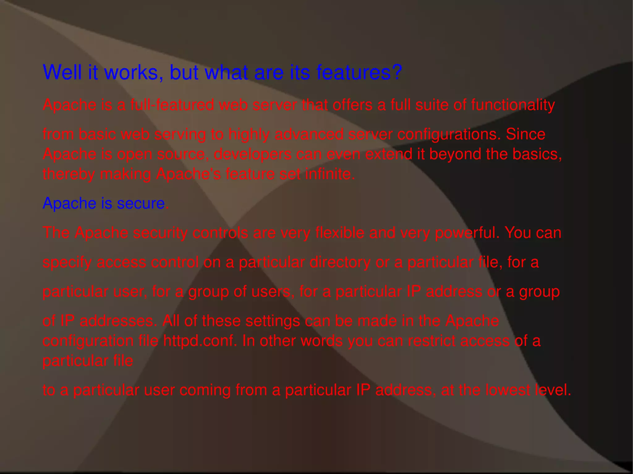 Well it works, but what are its features? Apache is a full-featured web server that offers a full suite of functionality from basic web serving to highly advanced server configurations. Since Apache is open source, developers can even extend it beyond the basics, thereby making Apache's feature set infinite. Apache is secure . The Apache security controls are very flexible and very powerful. You can specify access control on a particular directory or a particular file, for a particular user, for a group of users, for a particular IP address or a group of IP addresses. All of these settings can be made in the Apache configuration file httpd.conf. In other words you can restrict access of a particular file to a particular user coming from a particular IP address, at the lowest level. 