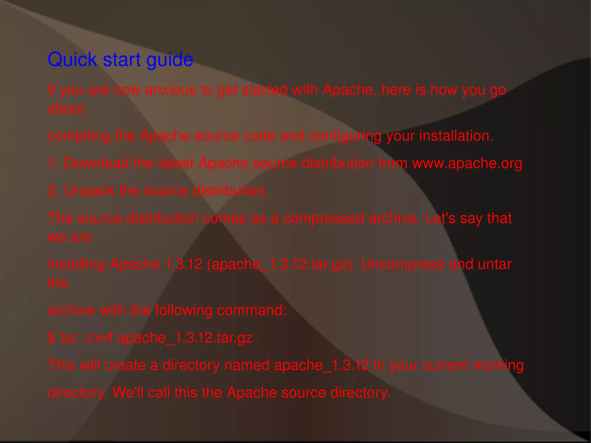 Quick start guide If you are now anxious to get started with Apache, here is how you go about compiling the Apache source code and configuring your installation. 1. Download the latest Apache source distribution from www.apache.org 2. Unpack the source distribution. The source distribution comes as a compressed archive. Let's say that we are installing Apache 1.3.12 (apache_1.3.12.tar.gz). Uncompress and untar the archive with the following command: $ tar -zxvf apache_1.3.12.tar.gz This will create a directory named apache_1.3.12 in your current working directory. We'll call this the Apache source directory. 