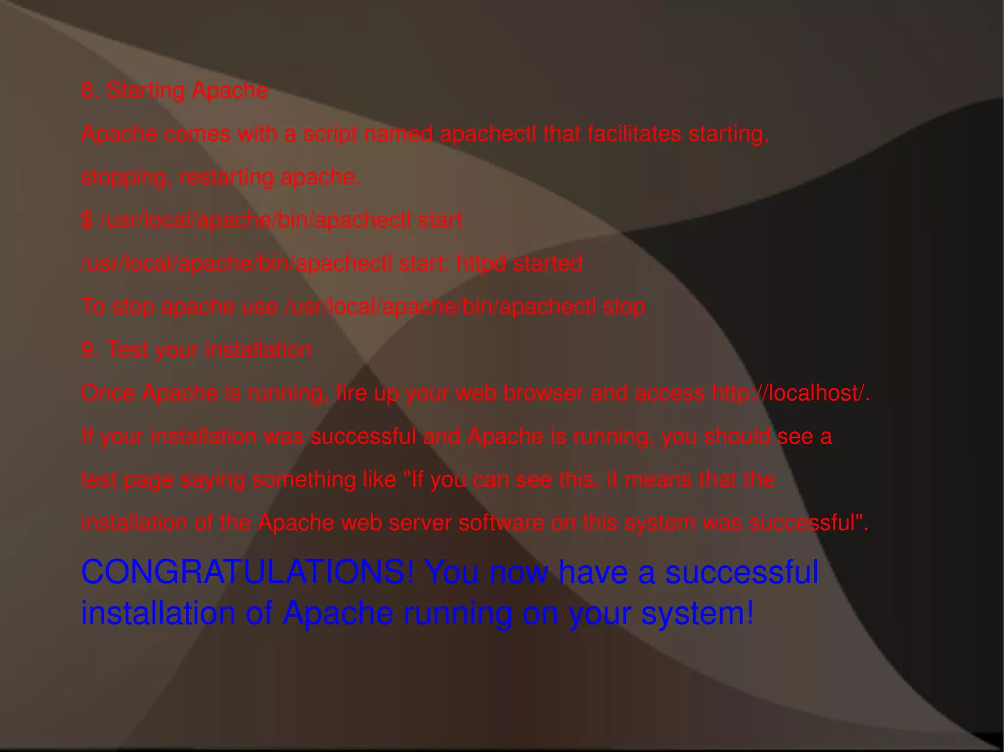 8. Starting Apache Apache comes with a script named apachectl that facilitates starting, stopping, restarting apache. $ /usr/local/apache/bin/apachectl start /usr/local/apache/bin/apachectl start: httpd started To stop apache use /usr/local/apache/bin/apachectl stop 9. Test your installation Once Apache is running, fire up your web browser and access http://localhost/. If your installation was successful and Apache is running, you should see a test page saying something like "If you can see this, it means that the installation of the Apache web server software on this system was successful". CONGRATULATIONS! You now have a successful installation of Apache running on your system! 