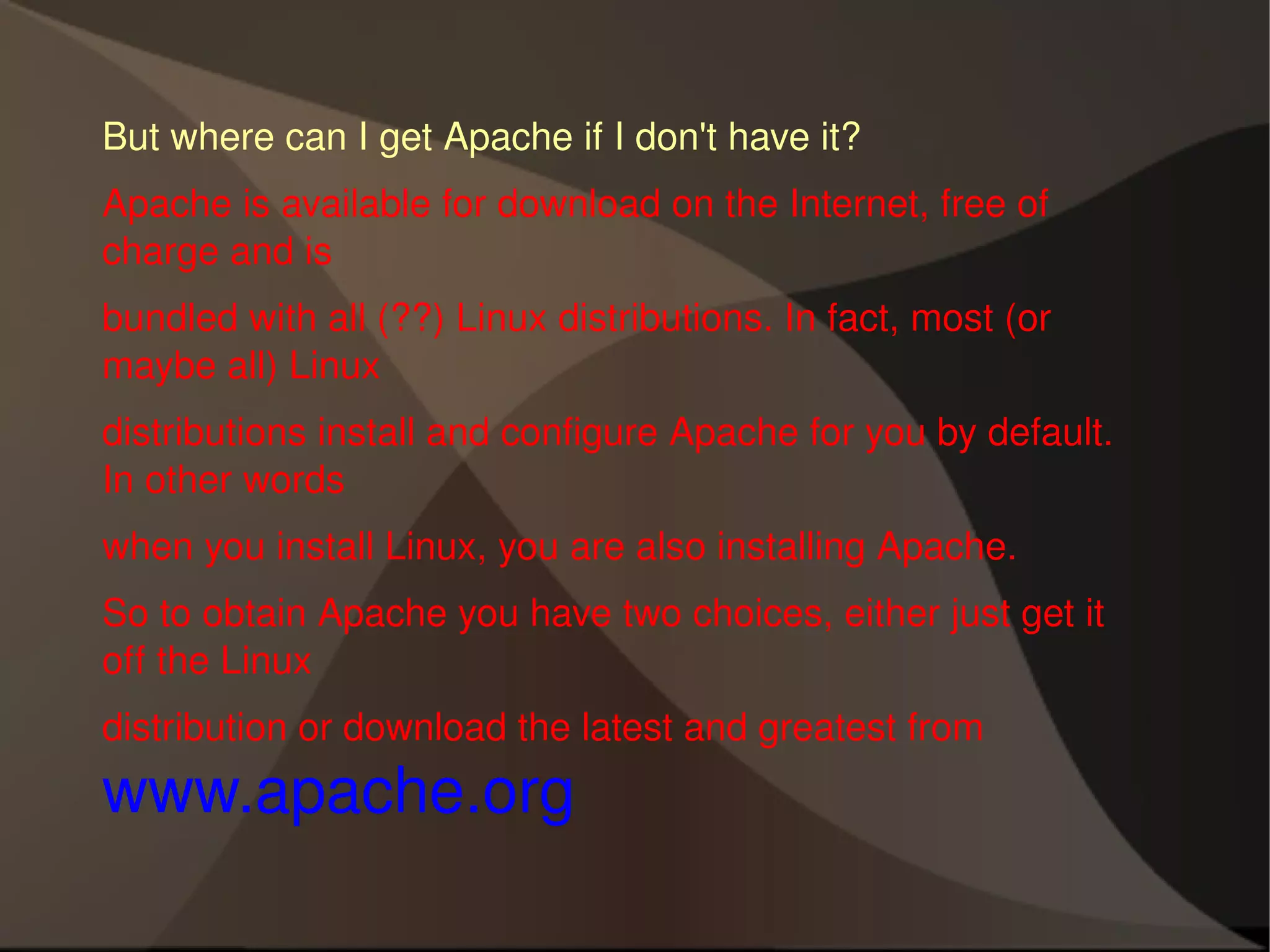 But where can I get Apache if I don't have it? Apache is available for download on the Internet, free of charge and is bundled with all (??) Linux distributions. In fact, most (or maybe all) Linux distributions install and configure Apache for you by default. In other words when you install Linux, you are also installing Apache. So to obtain Apache you have two choices, either just get it off the Linux distribution or download the latest and greatest from  www.apache.org 