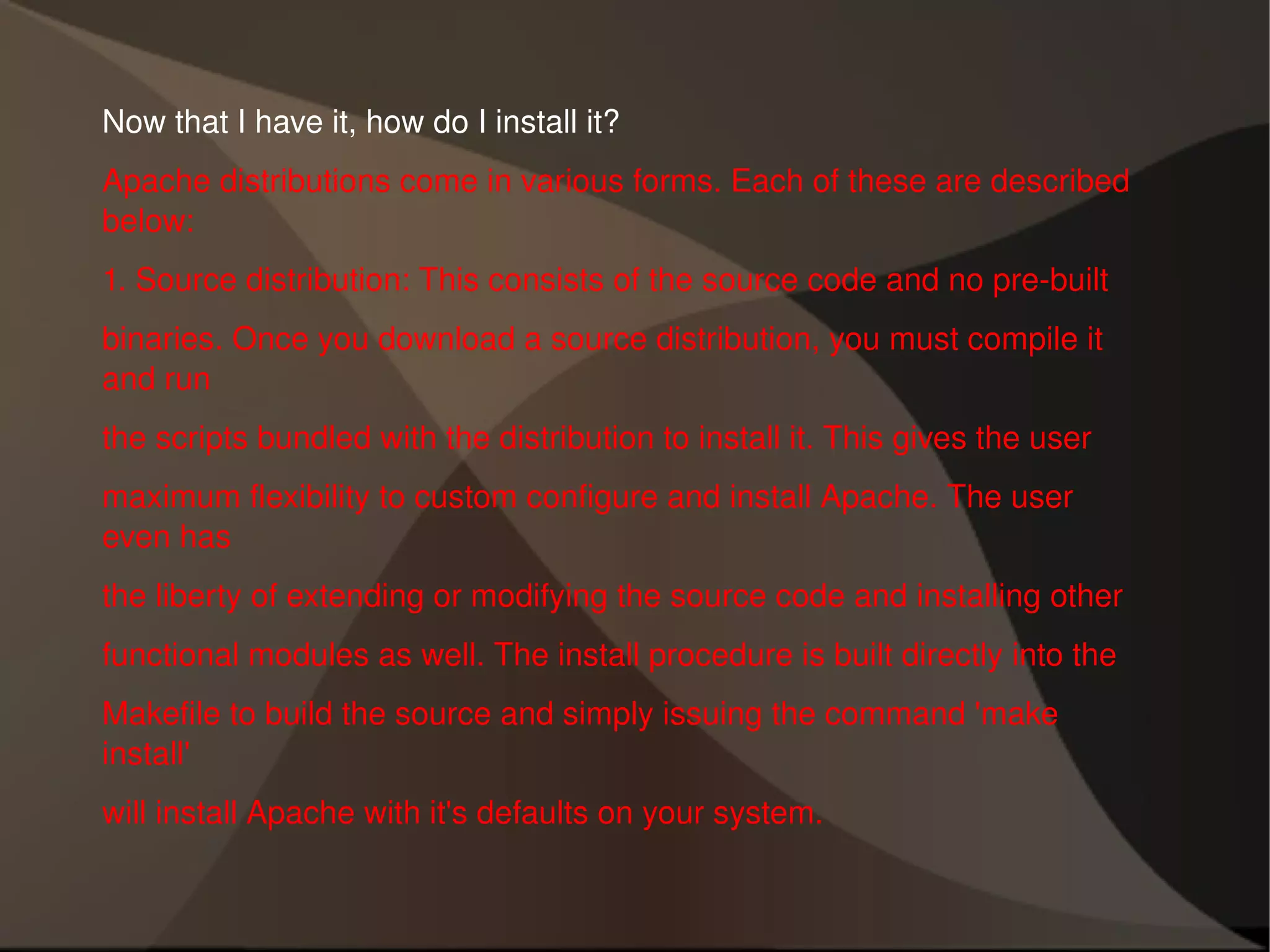 Now that I have it, how do I install it? Apache distributions come in various forms. Each of these are described below: 1. Source distribution: This consists of the source code and no pre-built binaries. Once you download a source distribution, you must compile it and run the scripts bundled with the distribution to install it. This gives the user maximum flexibility to custom configure and install Apache. The user even has the liberty of extending or modifying the source code and installing other functional modules as well. The install procedure is built directly into the Makefile to build the source and simply issuing the command 'make install' will install Apache with it's defaults on your system. 