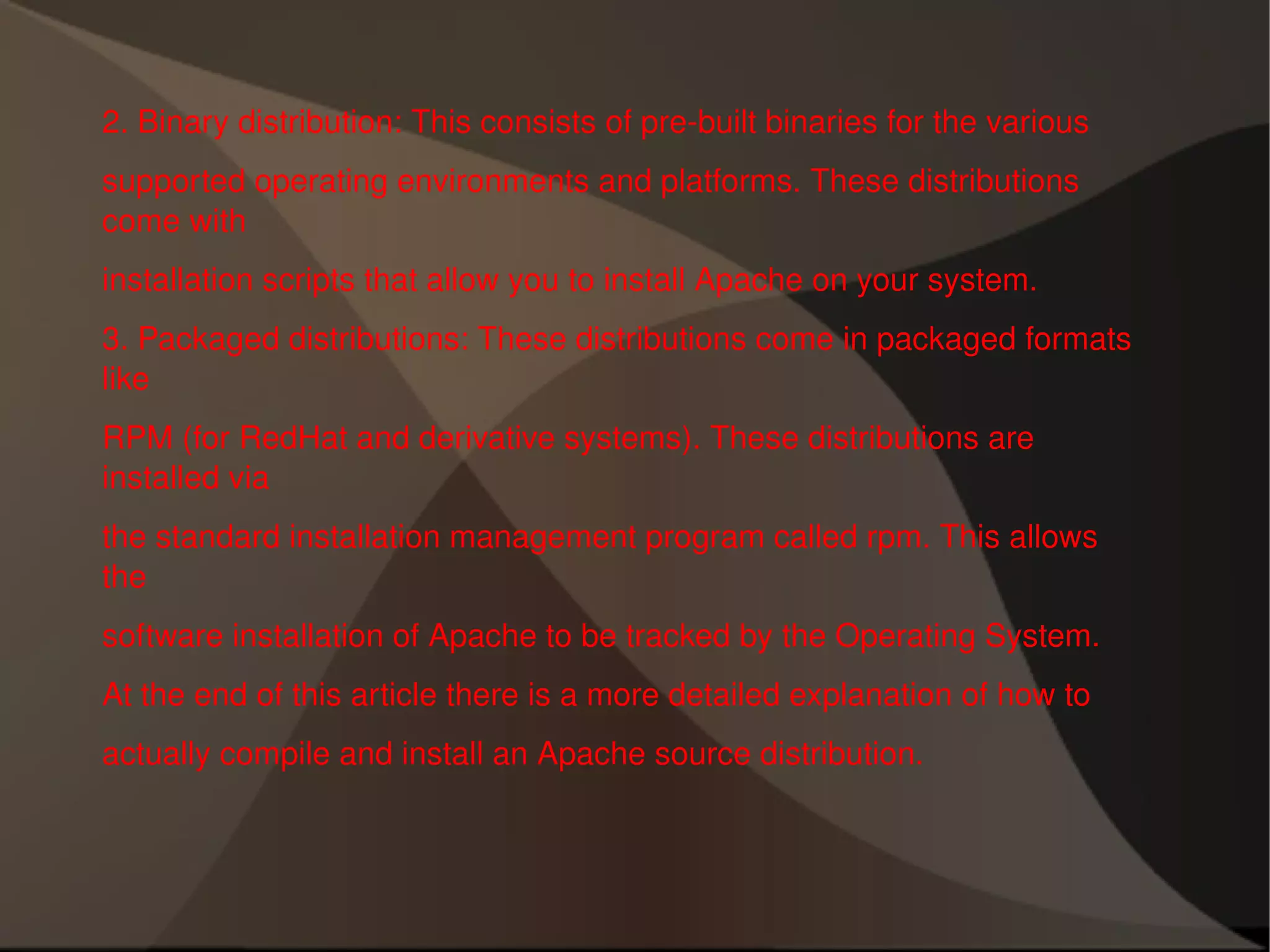 2. Binary distribution: This consists of pre-built binaries for the various supported operating environments and platforms. These distributions come with installation scripts that allow you to install Apache on your system. 3. Packaged distributions: These distributions come in packaged formats like RPM (for RedHat and derivative systems). These distributions are installed via the standard installation management program called rpm. This allows the software installation of Apache to be tracked by the Operating System. At the end of this article there is a more detailed explanation of how to actually compile and install an Apache source distribution. 