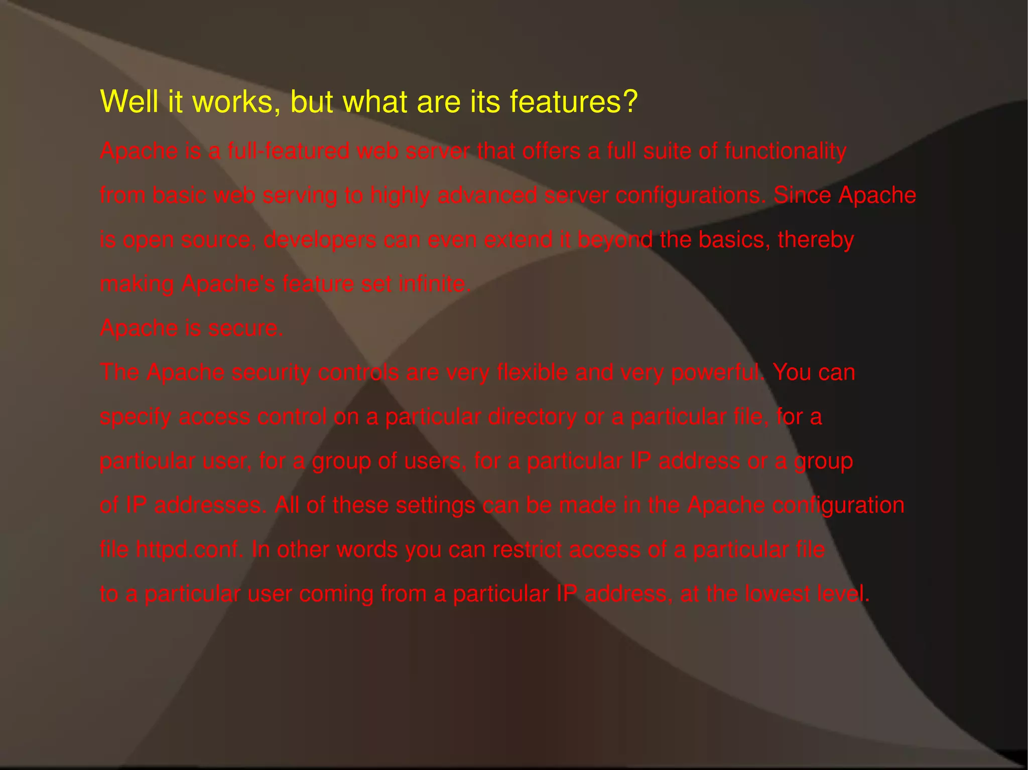 Well it works, but what are its features? Apache is a full-featured web server that offers a full suite of functionality from basic web serving to highly advanced server configurations. Since Apache is open source, developers can even extend it beyond the basics, thereby making Apache's feature set infinite. Apache is secure. The Apache security controls are very flexible and very powerful. You can specify access control on a particular directory or a particular file, for a particular user, for a group of users, for a particular IP address or a group of IP addresses. All of these settings can be made in the Apache configuration file httpd.conf. In other words you can restrict access of a particular file to a particular user coming from a particular IP address, at the lowest level. 