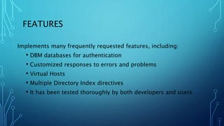 FEATURES
Implements many frequently requested features, including:
• DBM databases for authentication
• Customized responses to errors and problems
• Virtual Hosts
• Multiple Directory Index directives
• It has been tested thoroughly by both developers and users.
 