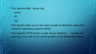 • The Apache Web Server has
HTTP
IIS
SSL
• The Apache Web server has been ported to Windows and other
network operating systems (NOS).
• The Apache HTTP Server is web server software notable for
playing a key role in the initial growth of the World Wide Web.
 
