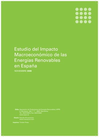 Estudio del Impacto
Macroeconómico de las
Energías Renovables
en España
NOVIEMBRE 2009
Edita:
Diseña:
Imprime:
Asociación de Productores de Energías Renovables | APPA
C/ Muntaner, 269; 1º 1ª - 08021 Barcelona
Tel.: 932419363 | Fax: 932419367.
www.appa.es
Estudio 91nueveuno
www.nueveuno.com
Timber Press
 