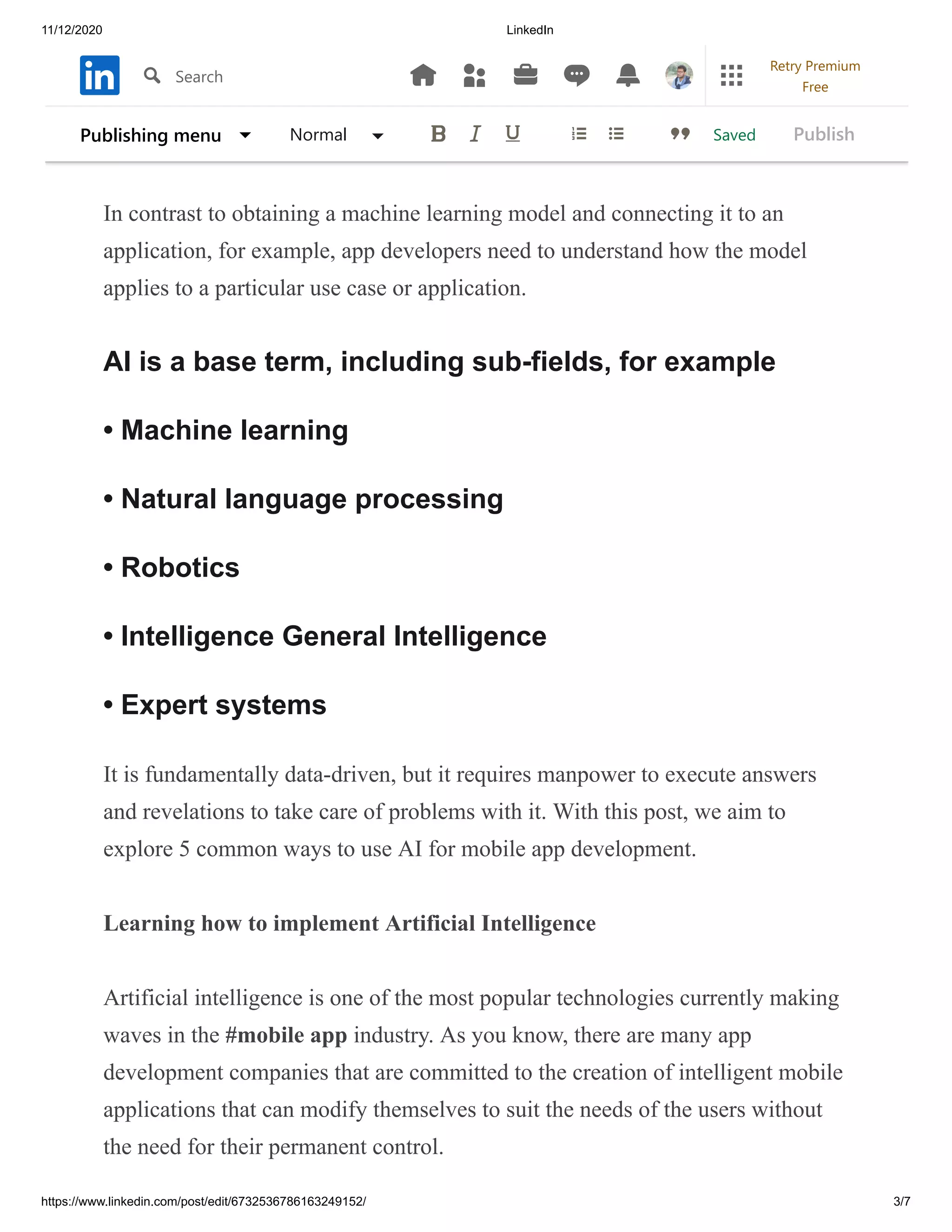 11/12/2020 LinkedIn
https://www.linkedin.com/post/edit/6732536786163249152/ 3/7
projects are produced based on research and knowledge of the rational
capabilities and skills of the individual and are implemented as built-in
intelligent capabilities in various applications, including mobile applications.
In contrast to obtaining a machine learning model and connecting it to an
application, for example, app developers need to understand how the model
applies to a particular use case or application.
AI is a base term, including sub-fields, for example
• Machine learning
• Natural language processing
• Robotics
• Intelligence General Intelligence
• Expert systems
It is fundamentally data-driven, but it requires manpower to execute answers
and revelations to take care of problems with it. With this post, we aim to
explore 5 common ways to use AI for mobile app development.
Learning how to implement Artificial Intelligence
Artificial intelligence is one of the most popular technologies currently making
waves in the #mobile app industry. As you know, there are many app
development companies that are committed to the creation of intelligent mobile
applications that can modify themselves to suit the needs of the users without
the need for their permanent control.
SavedPublishing menu Normal Publish
Search
Retry Premium
Free
 