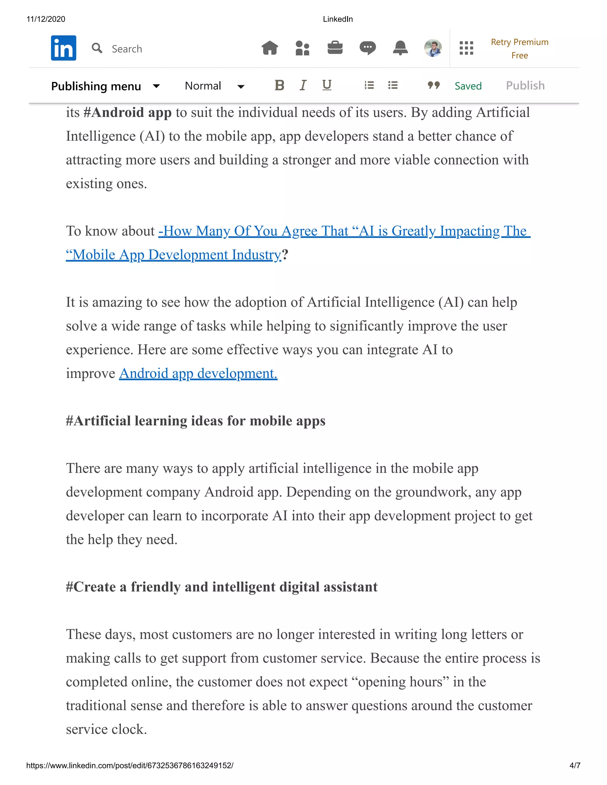 11/12/2020 LinkedIn
https://www.linkedin.com/post/edit/6732536786163249152/ 4/7
With this technology, any mobile app development company can adapt
its #Android app to suit the individual needs of its users. By adding Artificial
Intelligence (AI) to the mobile app, app developers stand a better chance of
attracting more users and building a stronger and more viable connection with
existing ones.
To know about -How Many Of You Agree That “AI is Greatly Impacting The
“Mobile App Development Industry?
It is amazing to see how the adoption of Artificial Intelligence (AI) can help
solve a wide range of tasks while helping to significantly improve the user
experience. Here are some effective ways you can integrate AI to
improve Android app development.
#Artificial learning ideas for mobile apps
There are many ways to apply artificial intelligence in the mobile app
development company Android app. Depending on the groundwork, any app
developer can learn to incorporate AI into their app development project to get
the help they need.
#Create a friendly and intelligent digital assistant
These days, most customers are no longer interested in writing long letters or
making calls to get support from customer service. Because the entire process is
completed online, the customer does not expect “opening hours” in the
traditional sense and therefore is able to answer questions around the customer
service clock.
SavedPublishing menu Normal Publish
Search
Retry Premium
Free
 