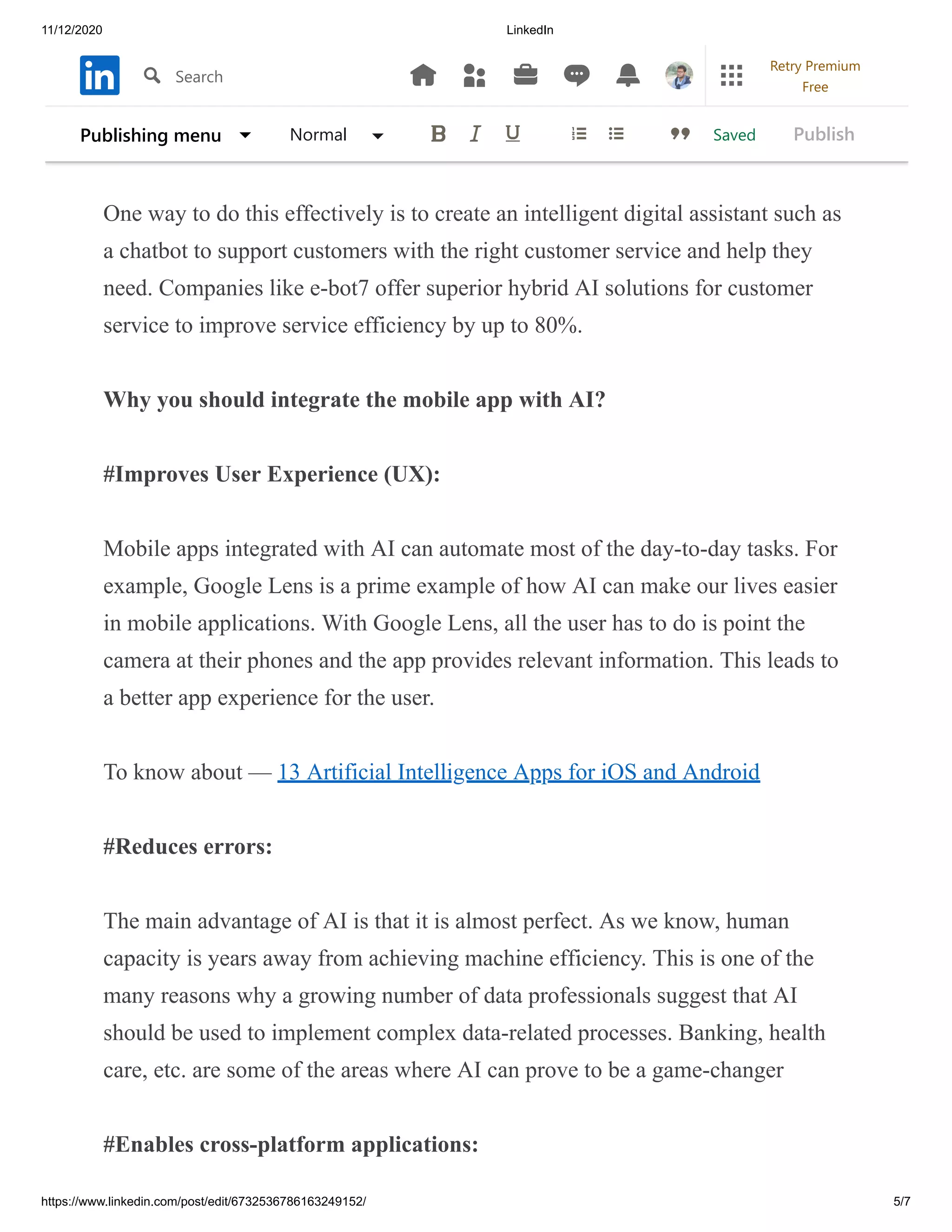 11/12/2020 LinkedIn
https://www.linkedin.com/post/edit/6732536786163249152/ 5/7
Interestingly, some app development companies have begun to adopt AI
integration as an alternative way to help customers get all the information they
need.
One way to do this effectively is to create an intelligent digital assistant such as
a chatbot to support customers with the right customer service and help they
need. Companies like e-bot7 offer superior hybrid AI solutions for customer
service to improve service efficiency by up to 80%.
Why you should integrate the mobile app with AI?
#Improves User Experience (UX):
Mobile apps integrated with AI can automate most of the day-to-day tasks. For
example, Google Lens is a prime example of how AI can make our lives easier
in mobile applications. With Google Lens, all the user has to do is point the
camera at their phones and the app provides relevant information. This leads to
a better app experience for the user.
To know about — 13 Artificial Intelligence Apps for iOS and Android
#Reduces errors:
The main advantage of AI is that it is almost perfect. As we know, human
capacity is years away from achieving machine efficiency. This is one of the
many reasons why a growing number of data professionals suggest that AI
should be used to implement complex data-related processes. Banking, health
care, etc. are some of the areas where AI can prove to be a game-changer
#Enables cross-platform applications:
SavedPublishing menu Normal Publish
Search
Retry Premium
Free
 