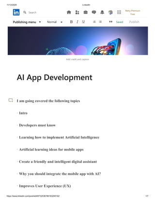 11/12/2020 LinkedIn
https://www.linkedin.com/post/edit/6732536786163249152/ 1/7
Add credit and caption
AI App Development
I am going covered the following topics
· Intro
· Developers must know
· Learning how to implement Artificial Intelligence
· Artificial learning ideas for mobile apps
· Create a friendly and intelligent digital assistant
· Why you should integrate the mobile app with AI?
· Improves User Experience (UX)
SavedPublishing menu Normal Publish
Search
Retry Premium
Free
 