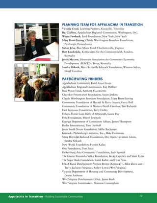 PLANNING TEAM FOR APPALACHIA IN TRANSITION
                                         Victoria Creed, Learning Partners, Knoxville, Tennessee
                                         Ray Daffner, Appalachian Regional Commission, Washington, D.C.
                                         Wayne Fawbush, Ford Foundation, New York, New York
                                         Mary Hunt-Lieving, Claude Worthington Benedum Foundation,
                                           Pittsburgh, Pennsylvania
                                         Stefan Jirka, Blue Moon Fund, Charlottesville, Virginia
                                         Burt Lauderdale, Kentuckians for the Commonwealth, London,
                                           Kentucky
                                         Justin Maxson, Mountain Association for Community Economic
                                           Development (MACED), Berea, Kentucky
                                         Sandra Mikush, Mary Reynolds Babcock Foundation, Winston-Salem,
                                           North Carolina


                                         PARTICIPATING FUNDERS
                                         Appalachian Community Fund, Gaye Evans
                                         Appalachian Regional Commission, Ray Daffner
                                         Blue Moon Fund, Anthony Flaccavento
                                         Cherokee Preservation Foundation, Susan Jenkins
                                         Claude Worthington Benedum Foundation, Mary Hunt-Lieving
                                         Community Foundation of Hazard & Perry County, Gerry Roll
                                         Community Foundation of Western North Carolina, Tim Richards
                                         East Tennessee Foundation, Terry Holley
                                         Federal Home Loan Bank of Pittsburgh, Laura Rye
                                         Ford Foundation, Wayne Fawbush
                                         Georgia Department of Community Affairs, James Thompson
                                         Heifer International, Tom Dierholf
                                         Jessie Smith Noyes Foundation, Millie Buchanan
                                         Kentucky Philanthropy Initiative, Inc., Mike Hammons
                                         Mary Reynolds Babcock Foundation, Dee Davis, Lavastian Glenn,
                                           Sandra Mikush
                                         New World Foundation, Heeten Kalan
                                         One Foundation, Tom Attar
                                         Parkersburg Area Community Foundation, Judy Sjostedt
                                         The Greater Kanawha Valley Foundation, Becky Ceperley and Sheri Ryder
                                         The Sugar Bush Foundation, Carol Kuhre and Hylie Voss
                                         USDA Rural Development, Vernon Brown (Kentucky) , Ellen Davis and
                                           Travis Jackson (Virginia), Robert Lewis (West Virginia)
                                         Virginia Department of Housing and Community Development,
                                           Denise Ambrose
                                         West Virginia Development Office, James Bush
                                         West Virginia Grantmakers, Shannon Cunningham




Appalachia in Transition—Building Sustainable Communities                                                 10
 