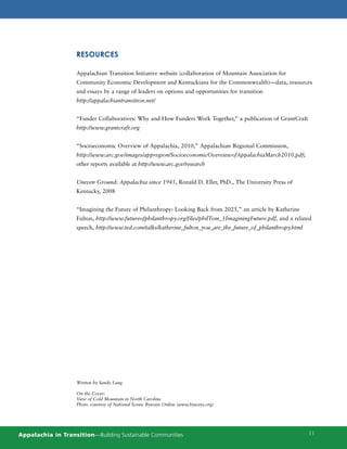 RESOURCES

                    Appalachian Transition Initiative website (collaboration of Mountain Association for
                    Community Economic Development and Kentuckians for the Commonwealth)—data, resources
                    and essays by a range of leaders on options and opportunities for transition
                    http://appalachiantransition.net/


                    “Funder Collaboratives: Why and How Funders Work Together,” a publication of GrantCraft
                    http://www.grantcraft.org


                    “Socioeconomic Overview of Appalachia, 2010,” Appalachian Regional Commission,
                    http://www.arc.gov/images/appregion/SocioeconomicOverviewofAppalachiaMarch2010.pdf;
                    other reports available at http://www.arc.gov/research


                    Uneven Ground: Appalachia since 1945, Ronald D. Eller, PhD., The University Press of
                    Kentucky, 2008


                    “Imagining the Future of Philanthropy: Looking Back from 2025,” an article by Katherine
                    Fulton, http://www.futureofphilanthropy.org/files/philTom_1ImaginingFuture.pdf, and a related
                    speech, http://www.ted.com/talks/katherine_fulton_you_are_the_future_of_philanthropy.html




                    Written by Sandy Lang

                    On the Cover:
                    View of Cold Mountain in North Carolina
                    Photo courtesy of National Scenic Byways Online (www.byways.org)




Appalachia in Transition—Building Sustainable Communities                                                       11
 