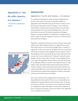 Appalachia is “not                                                                      INTRODUCTION

     the other America…                                                                      Appalachia is “not the other America… it is America.”
                                                                                             At a gathering of philanthropic funders working in Appalachia, this
     it is America.”                                                                         premise struck a chord. It was part of a dinnertime address by
     —Ron Eller, Appalachian                                                                 Appalachian scholar Ron Eller, who gave the keynote remarks at a two-
     scholar                                                                                 day meeting of representatives from 25 funders—a mix of staff and
                                                                                             board members of regional and national foundations and community
                                                                                             funds, along with several governmental funding partners. The room
                                                                                             buzzed with conversation. The funders had gathered in Abingdon,
                                                                                             Virginia, to consider possibilities for collaboration, including the poten-
                                                                                             tial for a funder network for Appalachia. If created, it would be the first
                                                                                             such network for the Region.


                                                                                             Appalachia is entering its third major transition of the past century, Eller
                                                                                             told the group. With widespread attention on Appalachia as coal and
                                                                                             other energy sources are in the national spotlight, there is a window of
                                                                                             opportunity to chart a new future for the Region. But first, we must deal
                                                                                             with the false assumptions about Appalachia found in popular culture—
      ARC-Designated Distressed Counties, 2010
                                                                                             that Appalachia is less socioeconomically diverse than other parts of the
                                                             NEW YORK

                                                                                             country, that it’s more isolated, that it’s “backward” and lacks modern
                                                    P E N N S Y LVA N I A                    thought and culture. Eller, author of Uneven Ground: Appalachia since
                                  OHIO
                                                                   M
                                                                       A
                                                                           RY
                                                                                             1945, argued that Appalachia should not blame its people and the land
                                                                                LA
                                            WEST VIRGINIA                            N
                                                                                         D
                                                                                             for its challenges. Rather, the structure of the regional economy is what’s
                      KENTUCKY
                                                        VIRGINIA
                           HART


                                                                                             largely at fault—the inherent limits of past transitions that embraced
              TENNESSEE
                                                  NORTH CAROLINA                             extractive industries and manufacturing characterized by absentee own-
                                         SOUTH C AROLINA                                     ership and low-skilled jobs. Such economic development brought indus-
                                                                                             trial job growth but neglected the development of people, communities,
      M ISSISSIPPI                GEORGIA                       Distressed County
                     ALABAMA
                                                                                             and natural and cultural assets of the Region.


                                                                                             In the current, third transition, Appalachia has the opportunity to do
                                                                                             things differently, Eller contended. This is the era of sustainability, and
                                                                                             Appalachia has untapped human and environmental assets. To prosper,
                                                                                             new structures will have to be created to invest in people and communi-
                                                                                             ties. Organizations need to link together around common objectives. If
                                                                                             they do, and proceed with hope, energy, and a shared vision, Appalachia
                                                                                             may even lead the nation this time.




Appalachia in Transition—Building Sustainable Communities                                                                                                                  2
 