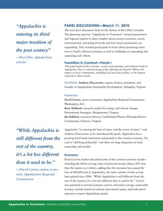 “Appalachia is                      PANEL DISCUSSIONS—March 11, 2010
                                         The next day’s discussion built on the themes of Ron Eller’s remarks.
     entering its third                  The planning team for “Appalachia in Transition” invited practitioners
                                         and regional experts to share insights about current economic, social,
     major trasition of                  environmental, and political trends and how local communities are
                                         responding. They wanted participants to learn about promising initia-
     the past century”                   tives to build a diverse economy, as well as challenges to expanding and
                                         sustaining such efforts.
     —Ron Eller, Appalachian
     scholar                             Transition in Context—Panel I
                                         This panel explored the economic, social, environmental, and political trends in
                                         Appalachia. How is national energy policy affecting the Region? What is the
                                         impact on local communities, including local and state politics, as the Region
                                         responds to these trends?

                                         Facilitator: Anthony Flaccavento, organic farmer, consultant, and
                                         founder of Appalachian Sustainable Development, Abingdon, Virginia


                                         Presenters:
                                         David Carrier, senior economist, Appalachian Regional Commission,
                                         Washington, D.C.
                                         Rory McIlmoil, research analyst for energy and climate change,
                                         Downstream Strategies, Morgantown, Virginia
                                         Jim Baldwin, executive director, Cumberland Plateau Planning District
                                         Commission, Lebanon, Virginia


     “While Appalachia is                Appalachia “is entering the best of times, and the worst of times,” said
                                         Anthony Flaccavento as he introduced the panel. Appalachia has a
     still different from the            growing local foods movement and growth in the creative economy. Yet
                                         coal is “still king politically,” and there are huge disparities in land
     rest of the country,                ownership and wealth.


     it’s a lot less different           Economy
                                         David Carrier further described some of the current economic trends—
     than it used to be.”                including the below-average rates of personal income (about 20% less
                                         than the nation as a whole), adding that the recession has caused the
     —David Carrier, senior econo-
                                         loss of 800,000 jobs in Appalachia, the same number of jobs as had
     mist, Appalachian Regional
                                         been gained since 2000. “While Appalachia is still different from the
     Commission                          rest of the country, it’s a lot less different than it used to be.” Carrier
                                         sees potential in several economic sectors: alternative energy, sustainable
                                         forestry, tourism based on cultural and natural assets, and trade devel-
                                         opment to export Appalachian goods.



Appalachia in Transition—Building Sustainable Communities                                                              3
 