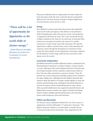 Flaccavento added that there are opportunities for niche markets for
                                         local and organic foods. He cited a study that showed a potential $2
                                         billion boost to the local economy if people in Virginia bought food
                                         from local farmers at least one day a week.


     “There will be a lot                Energy
                                         Rory McIlmoil reviewed research that demonstrates that Appalachia
     of opportunity for                  must face the reality and urgency of the decline in coal production,
                                         which will significantly reduce jobs and tax revenue. Coal production
     Appalachia as the                   in Appalachia will decline by nearly 50% in the next decade because
                                         of higher standards in the Clean Air Act and Clean Air Interstate Rule,
     world shifts to                     market forces favoring coal mined in the western U.S., and the
                                         increased use of other energy sources like natural gas. He noted the
     cleaner energy.”                    opportunity to address structural issues, such as land ownership and
                                         corporate control, through the development of community-owned
     —Justin Maxson, president,
                                         energy. He cited examples of local Appalachian communities exploring
     Mountain Association for
                                         the development of wind energy, which has been successful in other
     Community Economic
                                         regions across the country.
     Development
                                         Community Collaboration
                                         Jim Baldwin described successful collaborative efforts coordinated by the
                                         Planning District Commission in southwest Virginia. A major initiative
                                         to create a 400-square-mile rural broadband network has allowed south-
                                         west Virginia hospitals, schools, nonprofits and government offices to
                                         have “the same online connectivity as anyone in America.” Since the
                                         network was created, information technology employers have situated in
                                         the region adding some 1,000 high-tech jobs. Baldwin described other
                                         initiatives where the district’s 19 counties worked together to create and
                                         promote cultural heritage trails, including the ‘Round the Mountain (a
                                         network of artisans) and the Crooked Road (historic music venues).
                                         Other successful collaborations have supported sustainable forestry and
                                         helped tobacco farmers transition into organic farming by developing
                                         farmers’ markets, building regional packing houses, and connecting
                                         farmers with local grocery stores and restaurants.


                                         Follow-up Discussion
                                         For the past century, Appalachia followed the rest of the country in
                                         adopting the economic philosophy of “comparative advantage.” The
                                         Region’s dominant industries, coal and timber, eventually became
                                         overused and undervalued commodities. Now, Appalachia has the



Appalachia in Transition—Building Sustainable Communities                                                         4
 