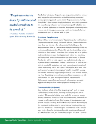“People were beaten                 Ray Daffner introduced the panel, expressing excitement about various
                                         ways nonprofits and communities are building on long-overlooked
     down by statistics and              assets as promising growth sectors for the Region’s economy. He high-
                                         lighted ARC’s focus on asset-based development, particularly opportuni-
     needed something to                 ties around energy efficiency and renewable energy. He asked the pan-
                                         elists to discuss approaches to economic development, community devel-
     be proud of.”                       opment and civic engagement, sharing what is working and what else
                                         needs to be in place to take the work to scale.
     —Gwenda Adkins, extension
     agent, Elliot County, Kentucky      Economic Development
                                         There will be a lot of opportunity for Appalachia as the world shifts to
                                         cleaner and renewable energy, said Justin Maxson. Other economic sec-
                                         tors—food and forestry—also offer potential for building on the
                                         Region’s natural assets in a way that encourages community wealth and
                                         environmental sustainability. What will it take for there to be a serious
                                         transition in the economy? He said the first challenge will be to get law-
                                         makers and others to agree that Appalachia is indeed in a transition,
                                         and then to shift public investment from the old economy to the new.
                                         Another key will be to build capacity and leadership to develop new
                                         expertise in local communities. Michelle Decker talked of Rural Action’s
                                         work in sustainable agriculture and water restoration, noting national
                                         trends emphasizing “local” and “green.” She says the Wall Street crisis
                                         and recession have people thinking that “small is beautiful,” opening
                                         the door for community-supported agriculture (CSAs), farmers’ markets,
                                         etc. Now the challenge is to scale up some of these enterprises—to link
                                         small farmers and green wood producers with urban markets.
                                         Differences in state policies and nonprofit infrastructure across the
                                         Appalachian Region create uneven progress in moving to scale.


                                         Community Development
                                         Kent Spellman talked of his West Virginia group’s work to create
                                         community leadership teams, focusing “not on programs but on
                                         process.” The capacity building most needed is to convene groups
                                         around community assets (like local foods or tourism), introduce and
                                         connect people, develop leadership, increase civic engagement, and
                                         provide ongoing coaching. In rural Kentucky, Gwenda Adkins helped
                                         her community to determine its assets—natural beauty, artists, peo-
                                         ple—and then build a community plan around those assets. “People
                                         were beaten down by statistics and needed something to be proud
                                         of.” Over several years, the community designed and built a cultural



Appalachia in Transition—Building Sustainable Communities                                                         6
 