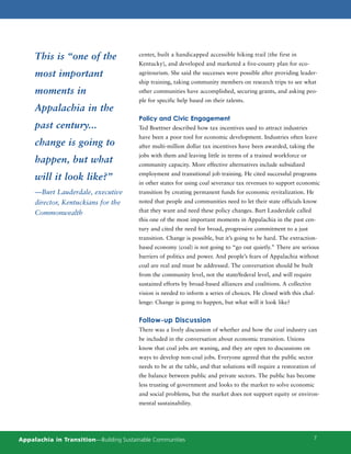 This is “one of the                 center, built a handicapped accessible hiking trail (the first in
                                         Kentucky), and developed and marketed a five-county plan for eco-
     most important                      agritourism. She said the successes were possible after providing leader-
                                         ship training, taking community members on research trips to see what
     moments in                          other communities have accomplished, securing grants, and asking peo-
                                         ple for specific help based on their talents.
     Appalachia in the
                                         Policy and Civic Engagement
     past century...                     Ted Boettner described how tax incentives used to attract industries
                                         have been a poor tool for economic development. Industries often leave
     change is going to                  after multi-million dollar tax incentives have been awarded, taking the
                                         jobs with them and leaving little in terms of a trained workforce or
     happen, but what                    community capacity. More effective alternatives include subsidized
                                         employment and transitional job training. He cited successful programs
     will it look like?”
                                         in other states for using coal severance tax revenues to support economic
     —Burt Lauderdale, executive         transition by creating permanent funds for economic revitalization. He
     director, Kentuckians for the       noted that people and communities need to let their state officials know

     Commonwealth                        that they want and need these policy changes. Burt Lauderdale called
                                         this one of the most important moments in Appalachia in the past cen-
                                         tury and cited the need for broad, progressive commitment to a just
                                         transition. Change is possible, but it’s going to be hard. The extraction-
                                         based economy (coal) is not going to “go out quietly.” There are serious
                                         barriers of politics and power. And people’s fears of Appalachia without
                                         coal are real and must be addressed. The conversation should be built
                                         from the community level, not the state/federal level, and will require
                                         sustained efforts by broad-based alliances and coalitions. A collective
                                         vision is needed to inform a series of choices. He closed with this chal-
                                         lenge: Change is going to happen, but what will it look like?


                                         Follow-up Discussion
                                         There was a lively discussion of whether and how the coal industry can
                                         be included in the conversation about economic transition. Unions
                                         know that coal jobs are waning, and they are open to discussions on
                                         ways to develop non-coal jobs. Everyone agreed that the public sector
                                         needs to be at the table, and that solutions will require a restoration of
                                         the balance between public and private sectors. The public has become
                                         less trusting of government and looks to the market to solve economic
                                         and social problems, but the market does not support equity or environ-
                                         mental sustainability.




Appalachia in Transition—Building Sustainable Communities                                                          7
 