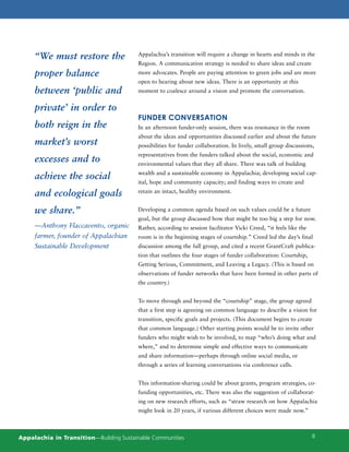 “We must restore the                Appalachia’s transition will require a change in hearts and minds in the
                                         Region. A communication strategy is needed to share ideas and create
     proper balance                      more advocates. People are paying attention to green jobs and are more
                                         open to hearing about new ideas. There is an opportunity at this
     between ‘public and                 moment to coalesce around a vision and promote the conversation.


     private’ in order to
                                         FUNDER CONVERSATION
     both reign in the                   In an afternoon funder-only session, there was resonance in the room
                                         about the ideas and opportunities discussed earlier and about the future
     market’s worst                      possibilities for funder collaboration. In lively, small group discussions,
                                         representatives from the funders talked about the social, economic and
     excesses and to                     environmental values that they all share. There was talk of building
                                         wealth and a sustainable economy in Appalachia; developing social cap-
     achieve the social
                                         ital, hope and community capacity; and finding ways to create and

     and ecological goals                retain an intact, healthy environment.


     we share.”                          Developing a common agenda based on such values could be a future
                                         goal, but the group discussed how that might be too big a step for now.
     —Anthony Flaccavento, organic       Rather, according to session facilitator Vicki Creed, “it feels like the
     farmer, founder of Appalachian      room is in the beginning stages of courtship.” Creed led the day’s final
     Sustainable Development             discussion among the full group, and cited a recent GrantCraft publica-
                                         tion that outlines the four stages of funder collaboration: Courtship,
                                         Getting Serious, Commitment, and Leaving a Legacy. (This is based on
                                         observations of funder networks that have been formed in other parts of
                                         the country.)


                                         To move through and beyond the “courtship” stage, the group agreed
                                         that a first step is agreeing on common language to describe a vision for
                                         transition, specific goals and projects. (This document begins to create
                                         that common language.) Other starting points would be to invite other
                                         funders who might wish to be involved, to map “who’s doing what and
                                         where,” and to determine simple and effective ways to communicate
                                         and share information—perhaps through online social media, or
                                         through a series of learning conversations via conference calls.


                                         This information-sharing could be about grants, program strategies, co-
                                         funding opportunities, etc. There was also the suggestion of collaborat-
                                         ing on new research efforts, such as “straw research on how Appalachia
                                         might look in 20 years, if various different choices were made now.”



Appalachia in Transition—Building Sustainable Communities                                                           8
 