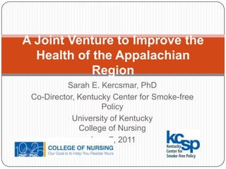 A Joint Venture to Improve the Health of the Appalachian Region Sarah E. Kercsmar, PhD Co-Director, Kentucky Center for Smoke-free Policy University of KentuckyCollege of Nursing June 7, 2011 