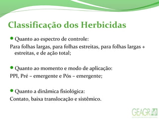 Classificação dos Herbicidas
Quanto ao espectro de controle:
Para folhas largas, para folhas estreitas, para folhas largas +
estreitas, e de ação total;
Quanto ao momento e modo de aplicação:
PPI, Pré – emergente e Pós – emergente;
Quanto a dinâmica fisiológica:
Contato, baixa translocação e sistêmico.
 