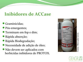 Inibidores de ACCase
Graminicidas;
Pós-emergentes;
Terminam em fop e dim;
Rápida absorção;
Rápida Biodegradação;
Necessidade de adição de óleo;
Não devem ser aplicados com
herbicidas inibidores de PROTOX.
Fonte:MercadoLivre.
 