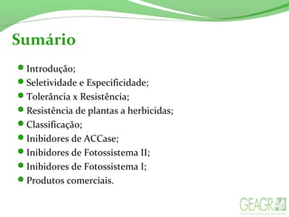 Sumário
Introdução;
Seletividade e Especificidade;
Tolerância x Resistência;
Resistência de plantas a herbicidas;
Classificação;
Inibidores de ACCase;
Inibidores de Fotossistema II;
Inibidores de Fotossistema I;
Produtos comerciais.
 