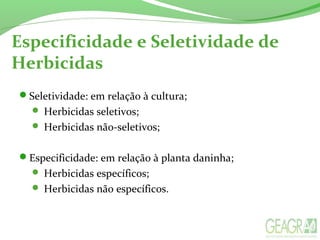 Especificidade e Seletividade de
Herbicidas
Seletividade: em relação à cultura;
 Herbicidas seletivos;
 Herbicidas não-seletivos;
Especificidade: em relação à planta daninha;
 Herbicidas específicos;
 Herbicidas não específicos.
 