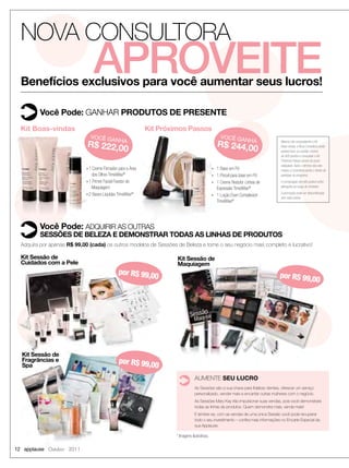 NOVA CONSULTORA
                                 APROVEITE
  Benefícios exclusivos para você aumentar seus lucros!

          Você Pode: GANHAR PRODUTOS DE PRESENTE
  Kit Boas-vindas                                             Kit Próximos Passos
                                 VOCÊ GA                                                               VOCÊ GA
                                              NHA                                                            A       NH
                             R$ 222,00                                                               R$ 244,00                       Mesmo não conquistando o Kit
                                                                                                                                     Boas-vindas, a Nova Consultora ainda
                                                                                                                                     poderá fazer um pedido mínimo
                                                                                                                                     de 600 pontos e conquistar o Kit
                                                                                                                                     Próximos Passos dentro do prazo
                                                                                                                                     estipulado. Após o término dos seis
                             n 1 Creme Firmador para a Área                                      n   1 Base em Pó                    meses, a Consultora perde o direito de
                                 dos Olhos TimeWise®                                             n   1 Pincel para base em Pó        participar do programa.
                             n 1 Primer Facial Fixador de                                        n   1 Creme Redutor Linhas de       A composição dos kits poderá sofrer
                                 Maquiagem                                                                                           alterações ao longo do trimestre.
                                                                                                     Expressão TimeWise®
                             n 2 Bases Líquidas TimeWise®                                                                            A promoção pode ser descontinuada
                                                                                                 n   1 Loção Even Complexion         sem aviso prévio.
                                                                                                     TimeWise®




          Você Pode: ADQUIRIR AS OUTRAS
          SESSÕES DE BELEZA E DEMONSTRAR TODAS AS LINHAS DE PRODUTOS
  Adquira por apenas R$ 99,00 (cada) os outros modelos de Sessões de Beleza e torne o seu negócio mais completo e lucrativo!

  Kit Sessão de                                                        Kit Sessão de
  Cuidados com a Pele                                                  Maquiagem
                                                por R$ 99,0                                                                         por R$ 99,0
                                                           0                                                                                   0




  Kit Sessão de
  Fragrâncias e                                 por R$ 99,0
  Spa                                                      0
                                                                                   AUMENTE SEU LUCRO
                                                                                   As Sessões são a sua chave para ﬁdelizar clientes, oferecer um serviço
                                                                                   personalizado, vender mais e encantar outras mulheres com o negócio.
                                                                                   As Sessões Mary Kay irão impulsionar suas vendas, pois você demonstrará
                                                                                   todas as linhas de produtos. Quem demonstra mais, vende mais!
                                                                                   E lembre-se, com as vendas de uma única Sessão você pode recuperar
                                                                                   todo o seu investimento – conﬁra mais informações no Encarte Especial da
                                                                                   sua Applause.

                                                                       * Imagens ilustrativas.

12 applause Outubro 2011
 