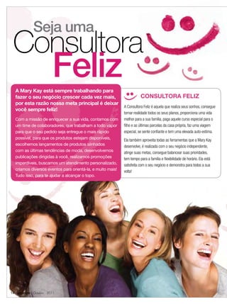 Seja uma
 Consultora
                      Feliz
  A Mary Kay está sempre trabalhando para
  fazer o seu negócio crescer cada vez mais,                           CONSULTORA FELIZ
  por esta razão nossa meta principal é deixar
                                                            A Consultora Feliz é aquela que realiza seus sonhos, consegue
  você sempre feliz!
                                                            tornar realidade todos os seus planos, proporciona uma vida
  Com a missão de enriquecer a sua vida, contamos com       melhor para a sua família, paga aquele curso especial para o
  um time de colaboradores, que trabalham a todo vapor      ﬁlho e as últimas parcelas da casa própria, faz uma viagem
  para que o seu pedido seja entregue o mais rápido         especial, se sente conﬁante e tem uma elevada auto-estima.
  possível, para que os produtos estejam disponíveis,       Ela também aproveita todas as ferramentas que a Mary Kay
  escolhemos lançamentos de produtos alinhados              desenvolve, é realizada com o seu negócio independente,
  com as últimas tendências de moda, desenvolvemos          atinge suas metas, consegue balancear suas prioridades,
  publicações dirigidas à você, realizamos promoções        tem tempo para a família e ﬂexibilidade de horário. Ela está
  imperdíveis, buscamos um atendimento personalizado,       satisfeita com o seu negócio e demonstra para todos a sua
  criamos diversos eventos para orientá-la, e muito mais!   volta!
  Tudo isso, para te ajudar a alcançar o topo.




14 applause Outubro 2011
 