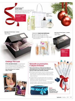PRESENTES COM
                              MUITO AMOR:
                              ■ Fragrância Thinking of You Eau de Parfum, R$ 88,00

                              ■ MK High Intensity Cologne Spray, R$ 113,00

                              ■ Coleção Botânica completa, R$ 144,00
                                                                                                                           Sacola Branca de
                                                                                                                           Organza
                                Seus clientes podem                                                                        Preço: R$ 10,00
                                presentear:                                                                                Código: 10-858400
                                - O marido ou a esposa
                                - O namorado ou a namorada
                                - Aquela pessoa especial




Nova! Caixa de Presente Grande – 3 unidades
Preço: R$ 21,00                                                                                                                                     Nova! Caixa de Presente Pequena – 5 unidades
                                                                               PRESENTES MAIS QUE ESPECIAIS:                                        Preço: R$ 16,00
Código: 01-095851
                                                                               ■ Kit Lábios de Seda Satin Lips®, R$ 67,00
                                                                                                                                                    Código: 01-095751
                                                                               ■ Kit Mãos de Seda Satin Hands®, R$ 124,00

                                                                               ■ Sistema Anti-idade de Cuidados com a Pele TimeWise®,

                                                                                 a partir de R$ 269,00




                                                                                                                                                                       SEUS CLIENTES
                                                                                                                                                                       PODEM
                                                                                                                                                                       PRESENTEAR:
                                                                                                                                                                       - Parentes próximos
                                                                                                                                                                       - Amigos queridos
                                                                                                                                                                       - Chefe do trabalho




  Catálogo The Look
  O The Look deste trimestre é uma ótima ferramenta                  Aproveite as promoções
  para suas vendas. Ele está recheado de novidades e ainda
  vem com um encarte especial com dicas de presentes para as
                                                                     e edições limitadas
  festas de ﬁnal de ano, ou seja, são dois catálogos em um.          Todas as ferramentas que a Mary Kay disponibiliza são
  Preço: R$ 9,50 (Pacote com 5 unidades)                             oportunidades para um novo contato com as clientes ou uma
  Código: 10-839800                                                  opção para realizar ações divertidas e diferentes.
                                                                     ■   As promoções mensais aumentam o seu lucro na revenda dos produtos,
                                                                         mas também podem ser usadas para repassar uma parte do desconto
                                                                         obtido, aumentando o interesse das suas clientes! Pratique isso nas suas
                                                                         vendas de ﬁnal de ano!
                                                                     ■   As edições limitadas e promoções especiais podem, por exemplo, ser
                                                                         trabalhadas com aquelas clientes especiais, como uma venda exclusiva.
                                                                         Neste trimestre, aproveite a Nécessaire Weekender:
                                                                         Disponível em Seção 2, aproveite essa nécessaire em edição limitada para
                                                                         presentear a Anﬁtriã ou realizar promoções especiais com as clientes.




                                                                                                                                   DICA!
                                                                                                                                   Monte sugestões de
                                                                                                                                   presentes com a nova
                                                                                                                                   Coleção Weekender e inclua
                                                                                                                                   a nécessaire como brinde!




                                                                                                                                                          applause Outubro 2011 17
 