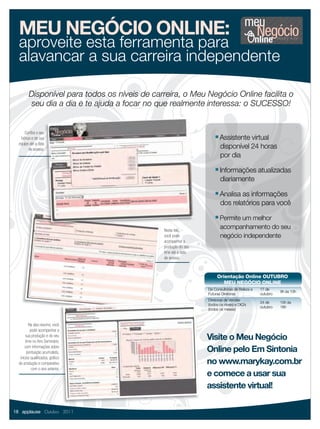 meu
  MEU NEGÓCIO ONLINE:                                                                        Negócio
  aproveite esta ferramenta para
  alavancar a sua carreira independente

        Disponível para todos os níveis de carreira, o Meu Negócio Online facilita o
        seu dia a dia e te ajuda a focar no que realmente interessa: o SUCESSO!


      Conﬁra o seu
   bônus e de sua                                                   ■   Assistente virtual
  equipe até a data
        de acesso.                                                      disponível 24 horas
                                                                        por dia
                                                                    ■   Informações atualizadas
                                                                        diariamente
                                                                    ■   Analisa as informações
                                                                        dos relatórios para você
                                                                    ■   Permite um melhor
                                              Nesta tela,
                                                                        acompanhamento do seu
                                              você pode                 negócio independente
                                              acompanhar a
                                              produção do seu
                                              time até a data
                                              de acesso.



                                                                     Orientação Online OUTUBRO
                                                                        MEU NEGÓCIO ONLINE
                                                                De Consultoras de Beleza a   17 de
                                                                                                       9h às 10h
                                                                Futuras Diretoras            outubro
                                                                Diretoras de Vendas
                                                                                             24 de     15h às
                                                                (todos os níveis) e DIQ’s
                                                                                             outubro   16h
                                                                (todos os meses)



         Na aba resumo, você
          pode acompanhar a
       sua produção e do seu
       time no Ano Seminário,
                                                                Visite o Meu Negócio
       com informações sobre
        pontuação acumulada,                                    Online pelo Em Sintonia
   inícios qualiﬁcados, gráﬁco
  de produção e comparativo                                     no www.marykay.com.br
           com o ano anterior.
                                                                e comece a usar sua
                                                                assistente virtual!

18 applause Outubro 2011
 