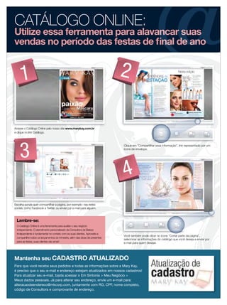 CATÁLOGO ONLINE:
Utilize essa ferramenta para alavancar suas
vendas no período das festas de ﬁnal de ano


     1                                                                        2

Acesse o Catálogo Online pelo nosso site www.marykay.com.br
e clique no link Catálogo.




    3
                                                                              Clique em “Compartilhar essa informação”, link representado por um
                                                                              ícone de envelope.




                                                                              4
Escolha aonde quer compartilhar a página, por exemplo: nas redes
sociais, como Facebook e Twitter, ou enviar por e-mail para alguém.



 Lembre-se:
 O Catálogo Online é uma ferramenta para auxiliar o seu negócio
 independente. O atendimento personalizado da Consultora de Beleza
 Independente é fundamental no contato com as suas clientes. Aproveite e
                                                                              Você também pode clicar no ícone “Cortar parte da página”,
 compartilhe todos os lançamentos do trimestre, além das dicas de presentes
                                                                              selecionar as informações do catálogo que você deseja e enviar por
 para as festas, suas clientes vão amar!                                      e-mail para quem desejar.




Mantenha seu CADASTRO ATUALIZADO
Para que você receba seus pedidos e todas as informações sobre a Mary Kay,
é preciso que o seu e-mail e endereço estejam atualizados em nossos cadastros!
Para atualizar seu e-mail, basta acessar o Em Sintonia > Meu Negócio >
Meus dados pessoais. Já para alterar seu endereço, envie um e-mail para:
alteracaodeendereco@mkcorp.com, juntamente com RG, CPF, nome completo,
código de Consultora e comprovante de endereço.
 