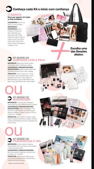Conheça cada Kit e inicie com conﬁança
O BÁSICO:
Itens que seguem em todos
os Kits de Beleza




                                                               +
ACESSÓRIOS: Bolsa do Kit de
Beleza e conjunto de Espelhos
IMPRESSOS E
AUDIOVISUAL: Guia da
Consultora, DVD Sessões de
Beleza, Folheto Mary Kay a
Oportunidade Perfeita, Folheto
Anﬁtriã Entre Amigas, Formulário de
Iniciação, Lista de Preços, Talão de
Pedidos, Folheto Perﬁl do Cliente,
Desaﬁo Trimestral, Revista Applause
e catálogo The Look.

                                                               Escolha uma
                                                               das Sessões
                                                                 abaixo:
          KIT SESSÃO DE
          CUIDADOS COM A PELE
IMPRESSOS: Roteiro para as Sessões de Beleza,
Folheto Beleza e Folheto Complemente sua Beleza.
ACESSÓRIOS E DEMONSTRADORES
DESCARTÁVEIS: Display Descartável, Toalhas Faciais
Descartáveis,Pincel para Sombra e Lábios e Espátulas.
PRODUTOS: Creme de Limpeza 3 em 1 (normal
a seca e mista a oleosa), Hidratante Redutor de Linhas
de Expressão (normal a seca e mista a oleosa), Kit




ou
Microdermoabrasão, Lenços de Papel Antibrilho da Pele,
Batom Cremoso, Blush Mineral e Base Líquida TimeWise®.




          KIT SESSÃO DE
          MAQUIAGEM
IMPRESSOS: Guia para Sessão de Maquiagem,
Folheto Escolha seu Look e Folheto Personalize sua Imagem.
ACESSÓRIOS E DEMONSTRADORES
DESCARTÁVEIS: Display para Maquiagem, Pincel
para Sombra e Lábios, Aplicador com Ponta de Esponja,
Aplicador para Máscara, Espátulas e Amostra do Creme de
Limpeza 3 em 1 TimeWise®.
PRODUTOS: Batom Cremoso (2 unidades), Sombra
Mineral (4 unidades), Blush Mineral (2 unidades), Pó Mineral
Compacto, Ultimate Máscara para Cílios e Demaquilante para




ou
a Área dos Olhos.




          KIT SESSÃO DE
          FRAGRÂNCIAS E SPA
IMPRESSOS: Guia para Sessão de Fragrâncias,
Folheto Descubra o Aroma que Expressa sua Personalidade
e Folheto Personalize seu Estilo.
ACESSÓRIOS E DEMONSTRADORES:
Estojo Demonstrador de Fragrâncias e Amostra do Creme
de Limpeza 3 em 1 TimeWise®.
PRODUTOS: Kit Mãos de Seda, Hidratante para o
Corpo, Loção Energizante para Pés e Pernas Mint Bliss e
Fragrância feminina de linha regular.
* Imagens meramente ilustrativas
 
