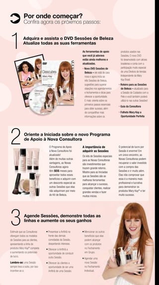 Por onde começar?
             Conﬁra agora os próximos passos:



1            Adquira e assista o DVD Sessões de Beleza
             Atualize todas as suas ferramentas
                                                                 As ferramentas de apoio
                                                                 que você já adorava
                                                                                                       produtos usados nas
                                                                                                       Sessões. O novo DVD
                                                                 estão ainda melhores e                foi desenvolvido com atrizes
                                                                 atualizadas.                          brasileiras e conta com a
                                                                 ■   Novo DVD Sessões de               participação muito especial
                                                                     Beleza – ele está de cara         de uma Diretora de Vendas
                                                                     nova e agora inclui as            Independente da Mary
                                                                     três Sessões de Beleza,           Kay Brasil.
                                                                     sugestões para superar        ■   Roteiro para as Sessões
                                                                     objeções nos agendamentos         de Beleza – atualizado para
                                                                     e fechamentos e dicas para        a Sessão de Cuidados com a
                                                                     oferecer a oportunidade.          Pele e você também poderá
                                                                     E mais: orienta sobre os          utilizá-lo nas outras Sessões!
                                                                     primeiros passos essenciais   ■   Guia da Consultora
                                                                     para obter sucesso, além
                                                                     de compartilhar mais          ■   Folheto Mary Kay a
                                                                     informações sobre os              Oportunidade Perfeita




2             Oriente a Iniciada sobre o novo Programa
              de Apoio à Nova Consultora
                                     O Programa de Apoio
                                     à Nova Consultora foi
                                                                 A importância de
                                                                 adquirir as Sessões
                                                                                                   O potencial de lucro por
                                                                                                   Sessão é enorme! Em
                                     atualizado!                 Os kits de Sessões especiais      um único encontro, as
                                     Além de muitas outras       para as Novas Consultoras         Novas Consultoras podem
                                     vantagens, as Novas         são investimentos que             recuperar o valor investido
                                     Consultoras agora           trazem grande retorno.            com a compra das
                                     têm SEIS meses para         Mostre para as Iniciadas          Sessões e ir muito além.
                                     aproveitar todos esses      que as Sessões são as             Elas irão comprovar que
                                     benefícios e adquirir com   melhores ferramentas              essa é a maneira mais
                                     um desconto especial as     para alcançar o sucesso,          proﬁssional e lucrativa
                                     outras Sessões que elas     conquistar clientes, realizar     para demonstrar os
                                     não adquiriram por meio     grandes vendas e fazer            produtos Mary Kay® e ter
                                     do Kit de Beleza.           muitos inícios.                   muito sucesso.




3             Agende Sessões, demonstre todas as
              linhas e aumente os seus ganhos

Estimule que as Consultoras     ■   Presentear a Anﬁtriã na
                                    frente das demais
                                                                 ■   Mencionar os outros
ofereçam todos os modelos                                            benefícios que elas
de Sessões para as clientes,        convidadas da Sessão,            podem alcançar
apresentando a linha de             despertando interesse.           com os produtos
produtos Mary Kay® completa     ■   Oferecer à Anﬁtriã a             no Fechamento
e aumentando os potenciais          oportunidade de conduzir         em Grupo.
de lucro.                           outra Sessão.                ■   Agendar uma
Lembre-se: uma Sessão           ■   Oferecer às clientes a           nova Sessão
sempre leva a outra, por isso       oportunidade de ser uma          no Fechamento
incentive-as a:                     Anﬁtriã de uma Sessão.           Individual.
 