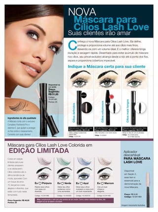 NOVA
                                                                               Máscara para
                                                                               Cílios Lash Love
                                                                              Suas clientes irão amar

                                                                             C
                                                                                      onheça a nova Máscara para Cílios Lash Love. Ela deﬁne,
                                                                                      protege e proporciona volume até aos cílios mais ﬁnos,
                                                                                      deixando-os com um volume ideal. E o melhor: oferece longa
                                                                             duração e secagem rápida. Desenhado para evitar acúmulo de máscara
                                                                             nos cílios, seu pincel exclusivo alcança desde a raiz até a ponta dos ﬁos,
                                                                             separa e proporciona cobertura impecável.

                                                                              Indique a Máscara certa para sua cliente



                                                   Disponível na
                                                   cor preta
                                                   Preço
                                                   Sugerido:
                                                   R$ 51,00                                                  NOVA!                                              IS
                                                                                                                                                                     V E N DI




                                                                                                                                                           MA



                                                                                                                                                                            DO
                                                   Código:




                                                                                                                                                                           DO
                                                                                                                                                           MA
                                                                                                                                                            IS                  I
                                                                                                                                                                     VEND
                                                   10-041481




                                                                                                                                                                                          Cílios mais longos
                                                   Pontos: 25                                                                         Cílios volumosos
                                                                                    Cílios definidos




                 Eu   preto



Ingredientes de alta qualidade
A Máscara conta com o exclusivo
Complexo Panthenol-Pro e
vitamina E, que ajudam a proteger                                              Máscara para Cílios Lash Love,                Ultimate Mascara™ para Cílios,                          Máscara Alongadora para Cílios,
                                                                               Preço sugerido: R$ 51,00                      Preço sugerido: R$ 51,00                                Preço sugerido: R$ 41,00
os ﬁos contra o ressecamento.
                                                                               Define, protege e proporciona                 Cílios marcantes e com muito volume.                    Alonga os cílios em uma só pincelada.
Comente com suas clientes!                                                     volume ideal.
                                                                                                                             Código: 10-035651                                       Código: 10-017659 (preta)
                                                                               Código: 10-041481                                                                                             10-017660 (marrom)




Máscara para Cílios Lash Love Colorida em
 EDIÇÃO LIMITADA                                                                                                                                                                       Aplicador
                                                                                                                                                                                       descartável
Cores em edição                                                                                                                                                                        PARA MÁSCARA
limitada para suas                                                                                                                                                                     LASH LOVE
clientes arrasarem
e se destacarem.
                                                                                                                                                                                        Disponível
Cílios coloridos são a
                                                                                                                                                                                        em Seção 2,
última tendência de
                                                                                                                                                                                        esse item é
moda, aproveite! Com
                                                                                                                                                                                        essencial para a
um toque de anos
                               Eu         Púrpura               Eu       Verde                         Eu      Azul             Eu                       Marrom                         demonstração da
70, lançamos cores
                               Realce seus olhos                Deixe seu olhar                        Deixe seus olhos          Crie um look                                           nova Máscara.
alegres e vibrantes, que       com essa cor                     poderoso como                          roubarem a cena com       chique e
estão com tudo nesta           divertida.                       uma esmeralda                          um look impactante.       elegante.
temporada.                                                                                                                                                                              Preço: R$ 6,00
                               Código: 10-041486               Código: 10-042320                       Código: 10-042319        Código:10-041482
                                                                                                                                                                                        Código: 10-041464
Preço Sugerido: R$ 46,00
                                    Dica: complemente o look com uma sombra de tom neutro. Como a ideia é destacar os cílios, não
                                    exagere na cor do batom e do blush.
Pontos: 23
                                                                                                                                                                                    Imagem meramente ilustrativa
 