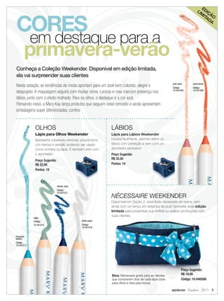E
                                                                                                                          LI DIÇ



CORES
                                                                                                                            M
                                                                                                                              ITA ÃO
                                                                                                                                 DA




            em destaque para a
        primavera-verão
Conheça a Coleção Weekender. Disponível em edição limitada,
ela vai surpreender suas clientes
                                                                                                      pink sand       coral stone
Nesta estação, as tendências de moda apontam para um look bem colorido, alegre e                      Código:         Código:
despojado. A maquiagem seguirá com muitas cores. Laranja e rosa marcam presença nos                   10-041009       10-041008


lábios, junto com o efeito molhado. Para os olhos, o destaque é a cor azul.
Pensando nisso, a Mary Kay lança produtos que seguem esse conceito e ainda apresentam
embalagens super diferenciadas, conﬁra!


             OLHOS                                         LÁBIOS
             Lápis para Olhos Weekender                    Lápis para Lábios Weekender
             Apresenta cobertura cremosa, proporciona      Desliza facilmente, permite deﬁnir os
             cor intensa e versátil, podendo ser usado     lábios com perfeição e vem com um
             como sombra ou lápis. E também vem com        apontador exclusivo!
             o apontador.                                  Preço Sugerido:
                                                           R$ 32,00
             Preço Sugerido:
             R$ 32,00                                      Pontos: 19
             Pontos: 19



                               classic navy
                               Código:
                               10-041012
                                                           NÉCESSAIRE WEEKENDER
                                                           Disponível em Seção 2, essa linda nécessaire em jeans, vem
                                                           ainda com um lenço em estampa de poá! Aproveite essa edição
                                                           limitada para presentear sua Anﬁtriã ou realizar promoções com
                                                           suas clientes.
            sage
            Código:                           white wash
            10-041015                         Código:
                                              10-041016


turquoise
waters
Código:
10-041013




                                                                                                              Preço Sugerido:
                                                           Dica: Nécessaire grátis para as clientes           R$ 19,00
                                                           que comprarem dois de cada lápis (dois             Código: 10-040588
                                                           para olhos e dois para boca).

                                                                                                      applause Outubro 2011 5
 