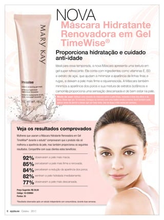 NOVA
                                                        Máscara Hidratante
                                                        Renovadora em Gel
                                                        TimeWise®
                                                   Proporciona hidratação e cuidado
                                                   anti-idade
                                                   Ideal para essa temporada, a nova Máscara apresenta uma textura em
                                                   gel super refrescante. Ela conta com ingredientes como vitaminas E, B3
                                                   e extrato de açaí, que ajudam a minimizar a aparência de linhas ﬁnas e
                                                   rugas, e deixam a pele mais ﬁrme e rejuvenescida. A Máscara também
                                                   minimiza a aparência dos poros e sua mistura de extratos botânicos e
                                                   camomila proporciona uma sensação descansada e de bem estar na pele.
                                                    Modo de usar: Aplique uma camada da máscara sobre a pele limpa, evitando a área dos olhos e da
                                                    boca. Deixe agir por 10 minutos. Enxágue ou remova com uma toalha úmida e morna. Você também pode
                                                    aplicar antes de dormir e deixar agir por toda noite. Use de duas a três vezes por semana.




       Veja os resultados comprovados
       Mulheres que usaram a Máscara Hidratante Renovadora em Gel
       TimeWise® durante o estudo* comprovaram que o produto não só
       melhorou a aparência da pele, mas também proporcionou os seguintes
       resultados. Compartilhe com suas clientes estes benefícios:


             92% observaram a pele mais macia;
             85% perceberam a pele mais ﬁrme e renovada;
             84% perceberam a redução da aparência dos poros;
             82% sentiram a pele hidratada imediatamente;
             77% observaram a pele mais descansada.
       Preço Sugerido: R$ 59,00
       Código: 10-039964
       Pontos: 35

       *Resultados observados após um estudo independente com consumidoras, durante duas semanas.



6 applause Outubro 2011
 