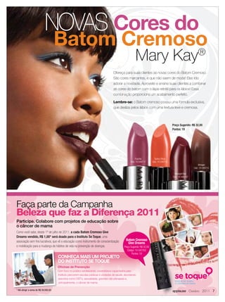 NOVAS Cores do
                                       Batom Cremoso
                                                   ®
                                                                                                          Mary Kay
                                                                                      Ofereça para suas clientes as novas cores do Batom Cremoso.
                                                                                      São cores marcantes, e que não saem de moda! Elas irão
                                                                                      adorar a novidade. Aproveite e ensine suas clientes a combinar
                                                                                      as cores do batom com o lápis retrátil para os lábios! Essa
                                                                                      combinação proporciona um acabamento perfeito.

                                                                                      Lembre-se: o Batom cremoso possui uma fórmula exclusiva,
                                                                                      que desliza pelos lábios com uma textura leve e cremosa.



                                                                                                                                             Preço Sugerido: R$ 32,00
                                                                                                                                             Pontos: 19




                                                                                                           Fuschia           Sunny Citrus
                                                                                                      Cód.: 10-040717      Cód.: 10-040712
                                                                                                                                                                   Whisper
                                                                                                                                                               Cód.: 10-040710

                                                                                                                                               Midnight Red
                                                                                                                                             Cód.: 10-040707




Faça parte da Campanha
Beleza que faz a Diferença 2011
Participe. Colabore com projetos de educação sobre
o câncer de mama
Como você sabe, desde 1º de julho de 2011, a cada Batom Cremoso Give
Dreams vendido, R$ 1,00* será doado para o Instituto Se Toque, uma
associação sem ﬁns lucrativos, que vê a educação como instrumento de conscientização             Batom Cremoso
                                                                                                  Give Dreams
e mobilização para a mudança de hábitos de vida na prevenção de doenças.                        Preço Sugerido: R$ 32,00
                                                                                                   Código: 10-047352
                                                                                                       Pontos: 19
                                       CONHEÇA MAIS UM PROJETO
                                       DO INSTITUTO SE TOQUE
                                       Oﬁcinas de Prevenção
                                       Com foco no público adolescente, universitários capacitados pelo
                                       Instituto percorrem escolas públicas e unidades de saúde, abordando
                                       assuntos como DST’s, sexualidade, gravidez não planejada e,
                                        principalmente, o câncer de mama.

* Até atingir a soma de R$ 39.000,00                                                                                                         applause Outubro 2011 7
 