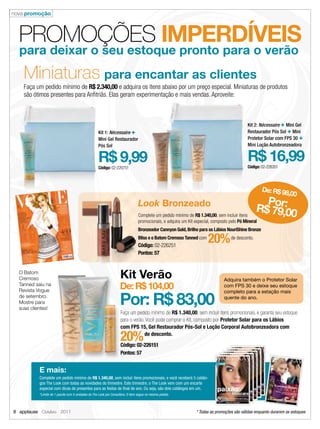 nova promoção



  PROMOÇÕES IMPERDÍVEIS
  para deixar o seu estoque pronto para o verão
    Miniaturas para encantar as clientes
    Faça um pedido mínimo de R$ 2.340,00 e adquira os itens abaixo por um preço especial. Miniaturas de produtos
    são ótimos presentes para Anﬁtriãs. Elas geram experimentação e mais vendas. Aproveite:



                                                                                                                                            Kit 2: Nécessaire + Mini Gel
                                                   Kit 1: Nécessaire +                                                                      Restaurador Pós Sol + Mini
                                                   Mini Gel Restaurador                                                                     Protetor Solar com FPS 30 +
                                                   Pós Sol                                                                                  Mini Loção Autobronzeadora


                                                   R$ 9,99                                                                                  R$ 16,99
                                                                                                                                            Código: 02-226351
                                                   Código: 02-220751




                                                                                                                                                    De: R$ 98
                                                                                                                                                             ,00
                                                                                Look Bronzeado                                                     Por:
                                                                                Complete um pedido mínimo de R$ 1.340,00, sem incluir itens
                                                                                                                                                 R$ 79,00
                                                                                promocionais, e adquira um Kit especial, composto pelo Pó Mineral
                                                                                Bronzeador Cannyon Gold, Brilho para os Lábios NouriShine Bronze
                                                                                Bliss e o Batom Cremoso Tanned com
                                                                                Código: 02-226251
                                                                                                                      20%         de desconto.


                                                                                Pontos: 57


  O Batom
  Cremoso                                                          Kit Verão                                                   Adquira também o Protetor Solar
  Tanned saiu na
  Revista Vogue
                                                                   De: R$ 104,00                                               com FPS 30 e deixe seu estoque


                                                                   Por: R$ 83,00
                                                                                                                               completo para a estação mais
  de setembro.                                                                                                                 quente do ano.
  Mostre para
  suas clientes!
                                                                   Faça um pedido mínimo de R$ 1.340,00, sem incluir itens promocionais, e garanta seu estoque
                                                                   para o verão. Você pode comprar o Kit, composto por Protetor Solar para os Lábios
                                                                   com FPS 15, Gel Restaurador Pós-Sol e Loção Corporal Autobronzeadora com

                                                                   20%          de desconto.
                                                                   Código: 02-226151
                                                                   Pontos: 57


          E mais:
          Complete um pedido mínimo de R$ 1.340,00, sem incluir itens promocionais, e você receberá 5 catálo-
          gos The Look com todas as novidades do trimestre. Este trimestre, o The Look vem com um encarte
          especial com dicas de presentes para as festas de ﬁnal de ano. Ou seja, são dois catálogos em um.
          *Limite de 1 pacote com 5 unidades do The Look por Consultora. O item segue no mesmo pedido.



8 applause Outubro 2011                                                                                        * Todas as promoções são válidas enquanto durarem os estoques
 