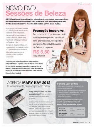 nova promoção


NOVO DVD
Sessões de Beleza
O DVD Sessões de Beleza Mary Kay foi totalmente reformulado e agora você tem
um material muito mais completo para orientar as suas demonstrações e tirar
dúvidas a respeito dos três modelos de Sessões. Conﬁra o que mudou:

n   Nova ﬁlmagem, com modelos brasileiras
    e a participação muito especial de uma          Promoção Imperdível
    Diretora de Vendas Independente.
n   Demonstração dos três modelos de
                                                    Em outubro, ao completar um pedido
    Sessão: Sessão de Cuidados com a                mínimo de 600 pontos, sem incluir
    Pele, Sessão de Maquiagem e Sessão
                                                    itens promocionais, você poderá
    de Fragrâncias e Spa.
n   Exemplos de situações cotidianas, com           comprar o Novo DVD Sessões
    sugestões sobre como superar objeções           de Beleza por apenas
    nos agendamentos e nos fechamentos.
n   Informações detalhadas sobre os
    produtos que você utilizará em
                                                    R$ 5,50
                                                     Código: 02-226551
    cada Sessão.

Tudo isso para facilitar ainda mais o seu negócio
independente e o negócio das suas Novas Consultoras!
O novo DVD já acompanha as três opções de Kits de
Beleza e você também pode adquirir o seu. Aproveite a
promoção do mês de outubro e atualize o seu material.
Disponível em Seção 2.




     AGENDA MARY KAY 2012                                                                    Com ela, você poderá:
     Sua ferramenta de planejamento diário                                                   n Deﬁnir as seis atividades mais importantes do dia
                                                                                             n Controlar vendas realizadas
                                                                                             n Preencher tabelas de objetivos e realizações semanais
                                             Você já começou a deﬁnir suas metas             n Controlar o trimestre e projetar atividades futuras

                                             para o próximo ano? Saiba que o foco e o        n Levar algumas amostras e folhetos para um

                                             planejamento são fundamentais para o              atendimento no caminho
                                             seu sucesso.
                                                                                             Ela está disponível em duas versões: agenda
                                             Divida suas metas em semanas e até dias, por    completa (capa e reﬁl) e somente o reﬁl.
                                             exemplo, pense nas vendas diárias necessárias   Adquira já por meio do Pedido On-line!
                                             para alcançar a Corte de Vendas Pessoais.
                                             Utilize esta Agenda Mary Kay 2012 como              Nova! Agenda        Código:
                                                                                                                                   Preço: R$ 42,00
                                                                                                 Mary Kay 2012       01-095551
                                             uma ferramenta para apoiá-la. Com um layout
                                             ainda mais moderno, ela conta com um prático        Novo! Reﬁl Agenda   Código:
                                                                                                                                   Preço: R$ 24,00
                                                                                                 Mary Kay 2012       01-095651
                                             organizador de amostras, conﬁra!



                                                                                                                           applause Outubro 2011 9
 