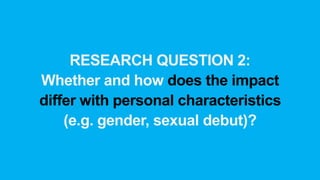 RESEARCH QUESTION 2:
Whether and how does the impact
differ with personal characteristics
(e.g. gender, sexual debut)?
 