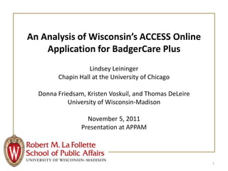 An Analysis of Wisconsin’s ACCESS Online
    Application for BadgerCare Plus
                   Lindsey Leininger
        Chapin Hall at the University of Chicago

  Donna Friedsam, Kristen Voskuil, and Thomas DeLeire
            University of Wisconsin-Madison

                  November 5, 2011
                Presentation at APPAM




                                                        1
 