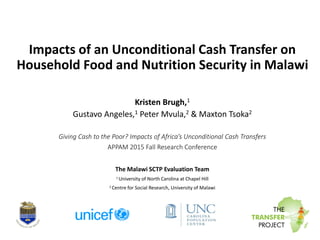 Impacts of an Unconditional Cash Transfer on
Household Food and Nutrition Security in Malawi
Kristen Brugh,1
Gustavo Angeles,1 Peter Mvula,2 & Maxton Tsoka2
Giving Cash to the Poor? Impacts of Africa’s Unconditional Cash Transfers
APPAM 2015 Fall Research Conference
The Malawi SCTP Evaluation Team
1 University of North Carolina at Chapel Hill
2 Centre for Social Research, University of Malawi
 