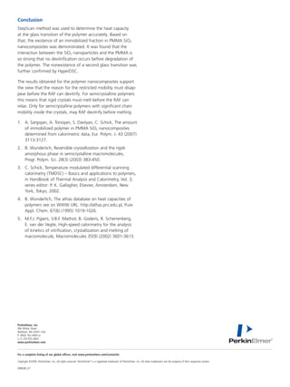 Conclusion
StepScan method was used to determine the heat capacity
at the glass transition of the polymer accurately. Based on
that, the existence of an immobilized fraction in PMMA SiO2
nanocomposites was demonstrated. It was found that the
interaction between the SiO2 nanoparticles and the PMMA is
so strong that no devitrification occurs before degradation of
the polymer. The nonexistence of a second glass transition was
further confirmed by HyperDSC.

The results obtained for the polymer nanocomposites support
the view that the reason for the restricted mobility must disap-
pear before the RAF can devitrify. For semicrystalline polymers
this means that rigid crystals must melt before the RAF can
relax. Only for semicrystalline polymers with significant chain
mobility inside the crystals, may RAF devitrify before melting.

1.	 A. Sargsyan, A. Tonoyan, S. Davtyan, C. Schick, The amount
    of immobilized polymer in PMMA SiO2 nanocomposites
    determined from calorimetric data, Eur. Polym. J. 43 (2007)
    3113-3127.
2.	 B. Wunderlich, Reversible crystallization and the rigid-
    amorphous phase in semicrystalline macromolecules,
    Progr. Polym. Sci. 28(3) (2003) 383-450.
3.	 C. Schick, Temperature modulated differential scanning
    calorimetry (TMDSC) – Basics and applications to polymers,
    in Handbook of Thermal Analysis and Calorimetry, Vol. 3,
    series editor: P. K. Gallagher, Elsevier, Amsterdam, New
    York, Tokyo, 2002.
4.	 B. Wunderlich, The athas database on heat capacities of
    polymers see on WWW URL: http://athas.prz.edu.pl, Pure
    Appl. Chem. 67(6) (1995) 1019-1026.
5.	 M.F.J. Pijpers, V.B.F. Mathot, B. Goderis, R. Scherrenberg,
    E. van der Vegte, High-speed calorimetry for the analysis
    of kinetics of vitrification, crystallization and melting of
    macromolecule, Macromolecules 35(9) (2002) 3601-3613.




PerkinElmer, Inc.
940 Winter Street
Waltham, MA 02451 USA	
P: (800) 762-4000 or
(+1) 203-925-4602
www.perkinelmer.com



For a complete listing of our global offices, visit www.perkinelmer.com/ContactUs

Copyright ©2009, PerkinElmer, Inc. All rights reserved. PerkinElmer® is a registered trademark of PerkinElmer, Inc. All other trademarks are the property of their respective owners.

008648_01	
 