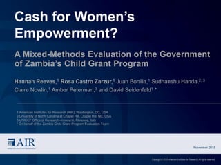 Cash for Women’s
Empowerment?
A Mixed-Methods Evaluation of the Government
of Zambia’s Child Grant Program
Hannah Reeves,1 Rosa Castro Zarzur,1 Juan Bonilla,1 Sudhanshu Handa,2, 3
Claire Nowlin,1 Amber Peterman,3 and David Seidenfeld1 *
November 2015
Copyright © 2015 American Institutes for Research. All rights reserved.
1 American Institutes for Research (AIR), Washington, DC, USA
2 University of North Carolina at Chapel Hill, Chapel Hill, NC, USA
3 UNICEF Office of Research–Innocenti, Florence, Italy
* On behalf of the Zambia Child Grant Program Evaluation Team
 