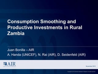 Consumption Smoothing and
Productive Investments in Rural
Zambia
Juan Bonilla – AIR
A. Handa (UNICEF), N. Rai (AIR), D. Seidenfeld (AIR)
November 2015
Copyright © 2015 American Institutes for Research. All rights reserved.
 