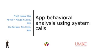 App behavioral
analysis using system
calls
Prajit Kumar Das
Advisor: Anupam Joshi,
PhD
Co-Advisor: Tim Finin,
PhD
 