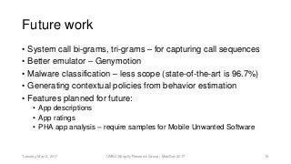 Future work
• System call bi-grams, tri-grams – for capturing call sequences
• Better emulator – Genymotion
• Malware classification – less scope (state-of-the-art is 96.7%)
• Generating contextual policies from behavior estimation
• Features planned for future:
• App descriptions
• App ratings
• PHA app analysis – require samples for Mobile Unwanted Software
UMBC Ebiquity Research Group | MobiSec 2017Tuesday, May 2, 2017 15
 