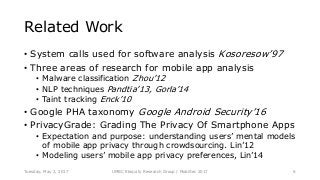 Related Work
• System calls used for software analysis Kosoresow’97
• Three areas of research for mobile app analysis
• Malware classification Zhou’12
• NLP techniques Pandtia’13, Gorla’14
• Taint tracking Enck’10
• Google PHA taxonomy Google Android Security’16
• PrivacyGrade: Grading The Privacy Of Smartphone Apps
• Expectation and purpose: understanding users’ mental models
of mobile app privacy through crowdsourcing. Lin’12
• Modeling users’ mobile app privacy preferences, Lin’14
UMBC Ebiquity Research Group | MobiSec 2017Tuesday, May 2, 2017 6
 